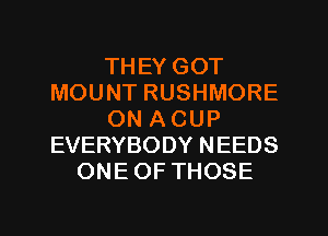 THEY GOT
MOUNT RUSHMORE
ON ACUP
EVERYBODY NEEDS
ONEOF THOSE