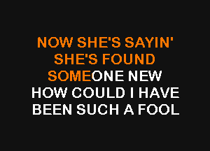 NOW SHE'S SAYIN'
SHE'S FOUND
SOMEONE NEW
HOW COULD I HAVE
BEEN SUCH A FOOL