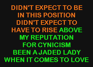 DIDN'T EXPECT TO BE
IN THIS POSITION
DIDN'T EXPECT TO

HAVE TO RISE ABOVE

MY REPUTATION
FOR CYNICISM
BEEN AJADED LADY
WHEN IT COMES TO LOVE