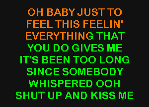 0H BABYJUST T0
FEEL THIS FEELIN'
EVERYTHING THAT
YOU DO GIVES ME
IT'S BEEN T00 LONG
SINCESOMEBODY
WHISPERED 00H
SHUT UP AND KISS ME