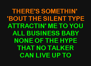 THERE'S SOMETHIN'
'BOUT THESILENT TYPE
ATI'RACTIN' METO YOU

ALL BUSINESS BABY

NONE OF THE HYPE
THAT NO TALKER
CAN LIVE UP TO