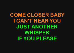COME CLOSER BABY
I CAN'T HEAR YOU

JUST ANOTHER
WHISPER
IF YOU PLEASE
