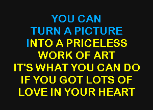 YOU CAN
TURN A PICTURE
INTO A PRICELESS
WORK OF ART
IT'S WHAT YOU CAN DO
IF YOU GOT LOTS OF
LOVE IN YOUR HEART