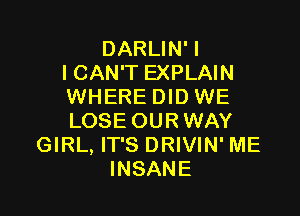 DARLIN' I
I CAN'T EXPLAIN
WHERE DID WE

LOSE OUR WAY
GIRL, IT'S DRIVIN' ME
INSANE