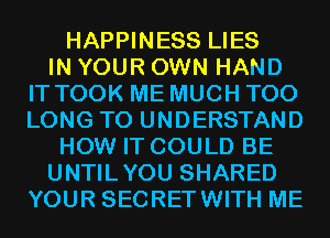 HAPPINESS LIES
IN YOUR OWN HAND
IT TOOK ME MUCH T00
LONG TO UNDERSTAND
HOW IT COULD BE
UNTILYOU SHARED
YOUR SECRETWITH ME