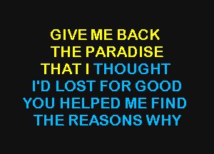 GIVE ME BACK
THE PARADISE
THAT I THOUGHT
I'D LOST FOR GOOD
YOU HELPED ME FIND
THE REASONS WHY