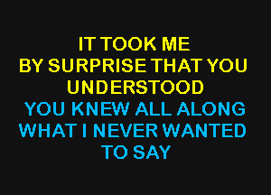 IT TOOK ME
BY SURPRISETHAT YOU
UNDERSTOOD
YOU KNEW ALL ALONG
WHATI NEVER WANTED
TO SAY