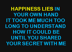 HAPPINESS LIES IN
YOUR OWN HAND
IT TOOK ME MUCH T00
LONG TO UNDERSTAND
HOW IT COULD BE
UNTILYOU SHARED
YOUR SECRETWITH ME