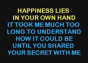 HAPPINESS LIES
IN YOUR OWN HAND
IT TOOK ME MUCH T00
LONG TO UNDERSTAND
HOW IT COULD BE
UNTILYOU SHARED
YOUR SECRETWITH ME