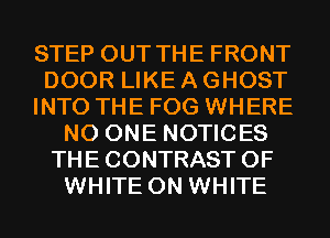 STEP OUT THE FRONT

DOOR LIKE A GHOST

INTO THE FOG WHERE
NO ONE NOTICES
THE CONTRAST 0F
WHITE 0N WHITE