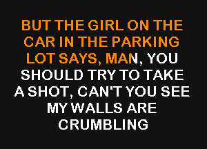 BUT THE GIRL ON THE
CAR IN THE PARKING
LOT SAYS, MAN, YOU
SHOULD TRY TO TAKE
A SHOT, CAN'T YOU SEE
MY WALLS ARE
CRUMBLING