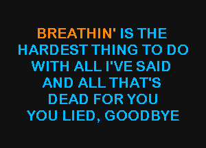 BREATHIN' IS THE
HARDEST THING TO DO
WITH ALL I'VE SAID
AND ALL THAT'S
DEAD FOR YOU
YOU LIED, GOODBYE