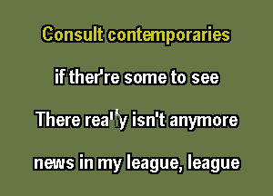 Consult contemporaries

if thefre some to see

There rea'ly isn't anymore

news in my league, league