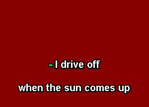 - I drive off

when the sun comes up