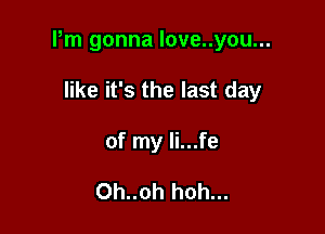 Pm gonna love..you...

like it's the last day
of my li...fe

Oh..oh hoh...