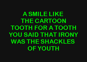 A SMILE LIKE
THE CARTOON
TOOTH FOR A TOOTH
YOU SAID THAT IRONY
WAS THE SHACKLES
OF YOUTH