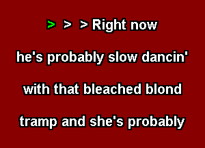 r. .v r Right now

he's probably slow dancin'

with that bleached blond

tramp and she's probably