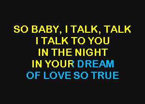 SO BABY, I TALK, TALK
l TALK TO YOU

IN THE NIGHT
IN YOUR DREAM
OF LOVE 80 TRUE