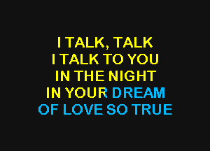 l TALK, TALK
l TALK TO YOU

IN THE NIGHT
IN YOUR DREAM
OF LOVE 80 TRUE