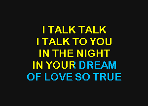 l TALK TALK
l TALK TO YOU

IN THE NIGHT
IN YOUR DREAM
OF LOVE 80 TRUE