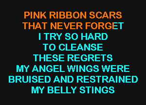 PINK RIBBON SCARS
THAT NEVER FORGET
I TRY SO HARD
TO CLEANSE
THESE REGRETS
MY ANGEL WINGS WERE
BRUISED AND RESTRAINED
MY BELLY STINGS