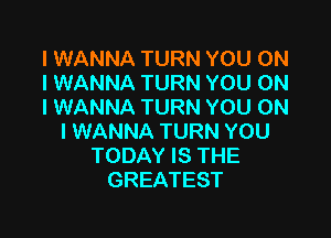 I WANNA TURN YOU ON
I WANNA TURN YOU ON
I WANNA TURN YOU ON

I WANNA TURN YOU
TODAY IS THE
GREATEST