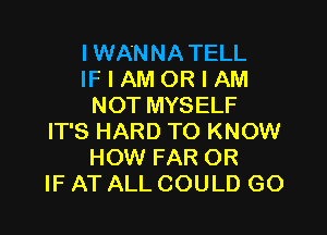 IWANNA TELL
IF I AM OR I AM
NOT MYSELF

IT'S HARD TO KNOW
HOW FAR OR
IF AT ALL COULD GO