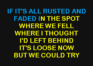 IF IT'S ALL RUSTED AND
FADED IN THE SPOT
WHEREWE FELL
WHERE I THOUGHT
I'D LEFT BEHIND
IT'S LOOSE NOW
BUTWE COULD TRY