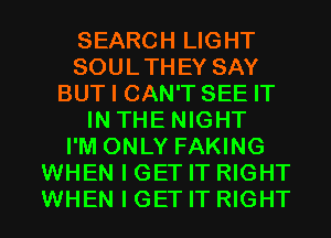 SEARCH LIGHT
SOULTHEY SAY
BUT I CAN'T SEE IT
IN THE NIGHT
I'M ONLY FAKING
WHEN I GET IT RIGHT
WHEN I GET IT RIGHT