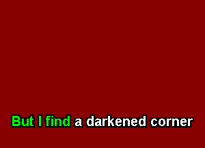 But I find a darkened corner