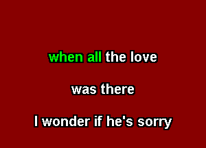 when all the love

was there

lwonder if he's sorry