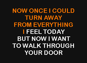 NOW ONCE I COULD
TURN AWAY
FROM EVERYTHING
I FEEL TODAY
BUT NOW I WANT
TO WALK THROUGH
YOUR DOOR