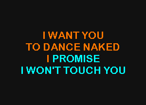 I WANT YOU
TODANCENAKED

I PROMISE
I WON'T TOUCH YOU