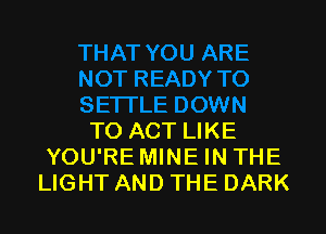 TO ACT LIKE
YOU'RE MINE IN THE
LIGHT AND THE DARK