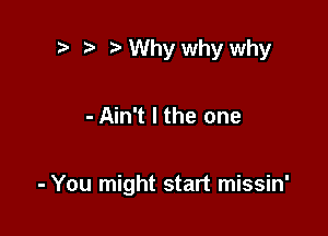 .7, ) Why why why

- Ain't l the one

- You might start missin'