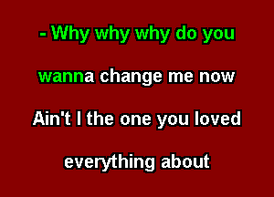 - Why why why do you

wanna change me now

Ain't l the one you loved

everything about