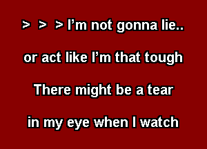 '9 z. ?w Pm not gonna lie..

or act like Pm that tough

There might be a tear

in my eye when I watch