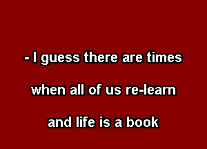 - I guess there are times

when all of us re-learn

and life is a book