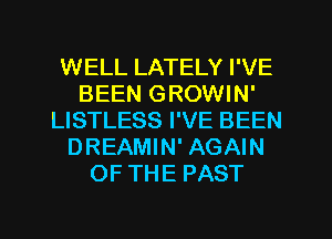 WELL LATELY I'VE
BEEN GROWIN'
LISTLESS I'VE BEEN
DREAMIN' AGAIN
OF THE PAST