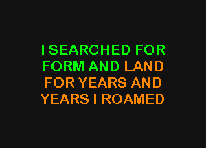 I SEARCHED FOR
FORM AND LAND

FOR YEARS AND
YEARS I ROAMED