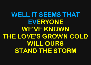 WELL IT SEEMS THAT
EVERYONE
WE'VE KNOWN
THE LOVE'S GROWN COLD
WILL OURS
STAND THE STORM