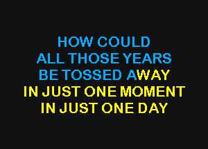 HOW COULD
ALL THOSE YEARS
BETOSSED AWAY
IN JUST ONE MOMENT
IN JUST ONE DAY

g