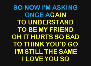 80 NOW I'M ASKING
ONCEAGAIN
TO UNDERSTAND
TO BE MY FRIEND
OH IT HURTS SO BAD
TO THINK YOU'D GO
I'M STILL THE SAME
I LOVE YOU SO