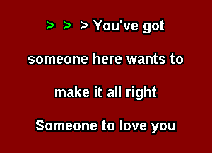 r t' 2. You've got
someone here wants to

make it all right

Someone to love you