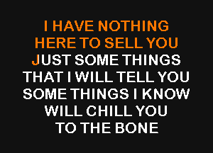 I HAVE NOTHING
HERETO SELL YOU
JUST SOMETHINGS

THAT I WILL TELL YOU
SOMETHINGS I KNOW
WILLCHILLYOU
TO THE BONE