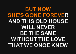 BUT NOW
SHE'S GONE FOREVER
AND THIS OLD HOUSE

WILL NEVER
BETHESAME
WITHOUT THE LOVE
THATWE ONCE KNEW
