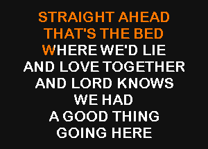 STRAIGHT AH EAD
THAT'S THE BED
WHEREWE'D LIE
AND LOVE TOG ETHER
AND LORD KNOWS
WE HAD

AGOOD THING
GOING HERE I