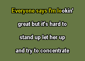 Everyone says I'm lookin'

great but it's hard to

stand up let her up

and try to concentrate