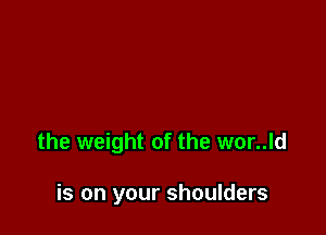 the weight of the wor..ld

is on your shoulders