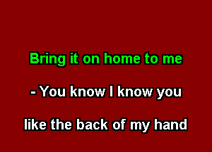 Bring it on home to me

- You know I know you

like the back of my hand